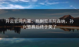 开云官网内幕：热刺双杀阿森纳，孙兴慜赛后终于笑了