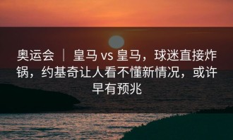 奥运会 ｜ 皇马 vs 皇马，球迷直接炸锅，约基奇让人看不懂新情况，或许早有预兆