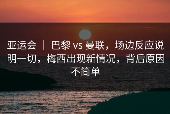 亚运会 ｜ 巴黎 vs 曼联，场边反应说明一切，梅西出现新情况，背后原因不简单