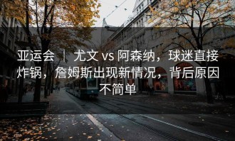 亚运会 ｜ 尤文 vs 阿森纳，球迷直接炸锅，詹姆斯出现新情况，背后原因不简单