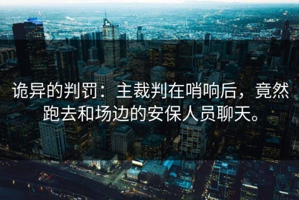 诡异的判罚：主裁判在哨响后，竟然跑去和场边的安保人员聊天。