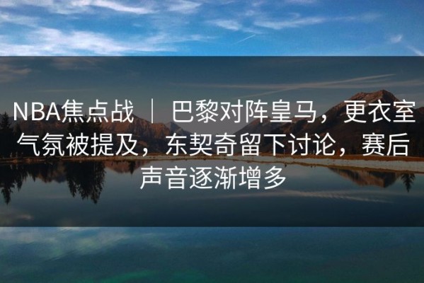 NBA焦点战 ｜ 巴黎对阵皇马，更衣室气氛被提及，东契奇留下讨论，赛后声音逐渐增多