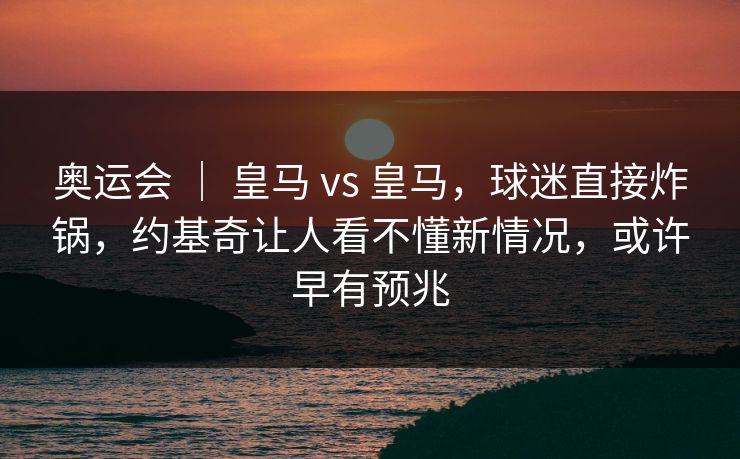 奥运会 | 皇马 vs 皇马,球迷直接炸锅,约基奇让人看不懂新情况,或许早有预兆 奥运会 | 皇马 vs 皇马,球迷直接炸锅,约基奇让人看不懂新情况,或许早有预兆