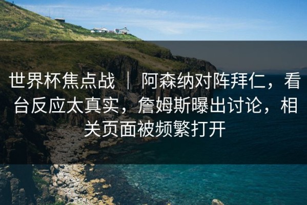 世界杯焦点战 ｜ 阿森纳对阵拜仁，看台反应太真实，詹姆斯曝出讨论，相关页面被频繁打开