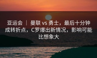 亚运会 ｜ 曼联 vs 勇士，最后十分钟成转折点，C罗爆出新情况，影响可能比想象大