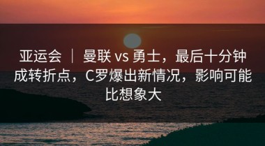 亚运会 ｜ 曼联 vs 勇士，最后十分钟成转折点，C罗爆出新情况，影响可能比想象大