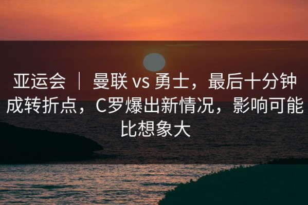 亚运会 ｜ 曼联 vs 勇士，最后十分钟成转折点，C罗爆出新情况，影响可能比想象大