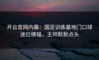 开云官网内幕：国足训练基地门口球迷拉横幅，主帅默默点头