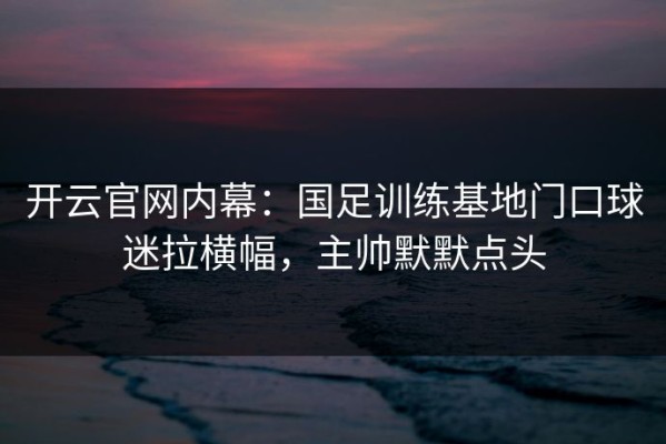 开云官网内幕：国足训练基地门口球迷拉横幅，主帅默默点头