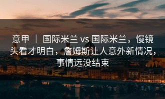 意甲 ｜ 国际米兰 vs 国际米兰，慢镜头看才明白，詹姆斯让人意外新情况，事情远没结束