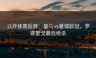 云开体育反转：皇马vs曼城欧冠，罗德里戈最后绝杀