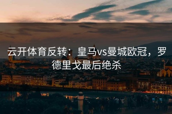 云开体育反转：皇马vs曼城欧冠，罗德里戈最后绝杀