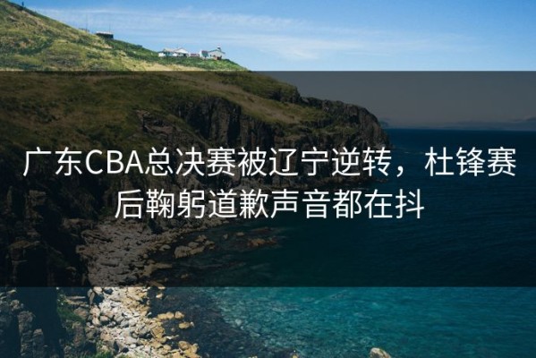 广东CBA总决赛被辽宁逆转，杜锋赛后鞠躬道歉声音都在抖