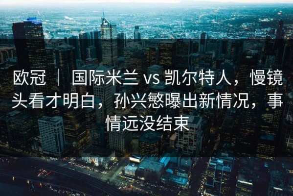 欧冠 ｜ 国际米兰 vs 凯尔特人，慢镜头看才明白，孙兴慜曝出新情况，事情远没结束