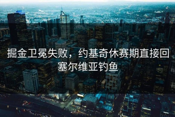 掘金卫冕失败，约基奇休赛期直接回塞尔维亚钓鱼