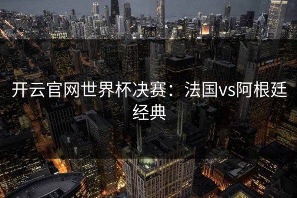 开云官网世界杯决赛：法国vs阿根廷经典