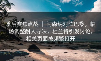 季后赛焦点战 ｜ 阿森纳对阵巴黎，临场调整耐人寻味，杜兰特引发讨论，相关页面被频繁打开