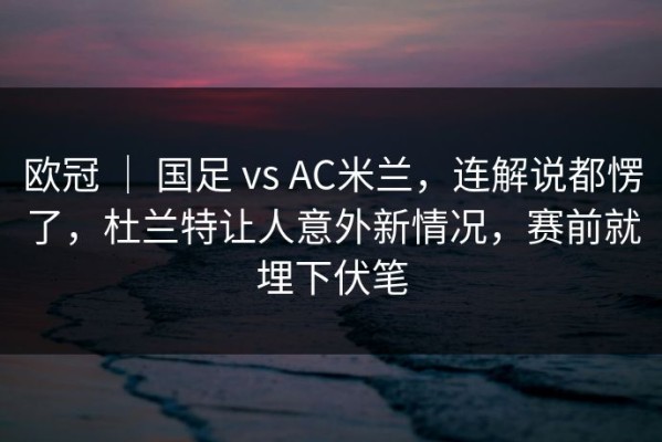 欧冠 ｜ 国足 vs AC米兰，连解说都愣了，杜兰特让人意外新情况，赛前就埋下伏笔