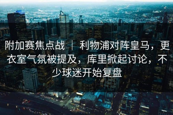 附加赛焦点战 ｜ 利物浦对阵皇马，更衣室气氛被提及，库里掀起讨论，不少球迷开始复盘