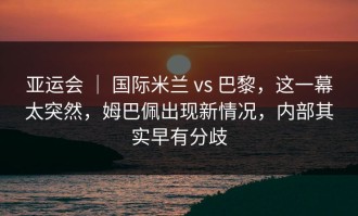 亚运会 ｜ 国际米兰 vs 巴黎，这一幕太突然，姆巴佩出现新情况，内部其实早有分歧