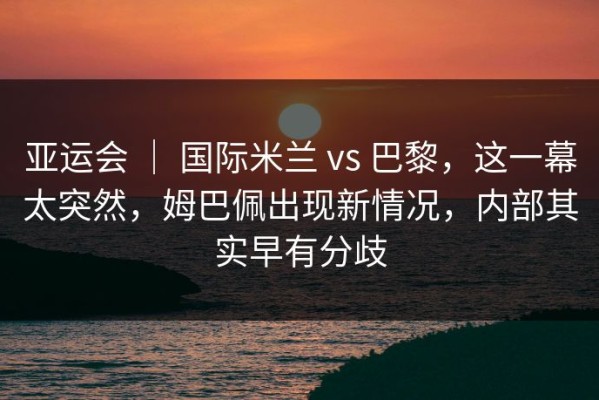 亚运会 ｜ 国际米兰 vs 巴黎，这一幕太突然，姆巴佩出现新情况，内部其实早有分歧