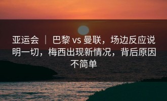 亚运会 ｜ 巴黎 vs 曼联，场边反应说明一切，梅西出现新情况，背后原因不简单