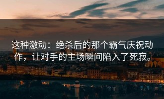 这种激动：绝杀后的那个霸气庆祝动作，让对手的主场瞬间陷入了死寂。