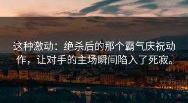 这种激动：绝杀后的那个霸气庆祝动作，让对手的主场瞬间陷入了死寂。