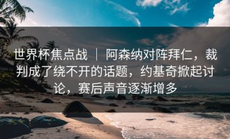 世界杯焦点战 ｜ 阿森纳对阵拜仁，裁判成了绕不开的话题，约基奇掀起讨论，赛后声音逐渐增多
