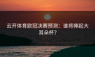 云开体育欧冠决赛预测：谁将捧起大耳朵杯？
