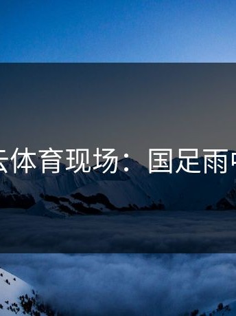 开云体育现场：国足雨中哭