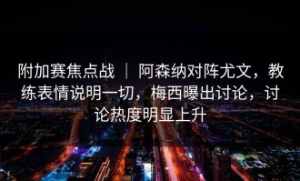 附加赛焦点战 ｜ 阿森纳对阵尤文，教练表情说明一切，梅西曝出讨论，讨论热度明显上升