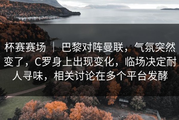 杯赛赛场 ｜ 巴黎对阵曼联，气氛突然变了，C罗身上出现变化，临场决定耐人寻味，相关讨论在多个平台发酵