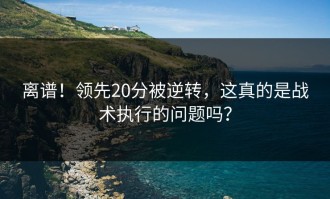 离谱！领先20分被逆转，这真的是战术执行的问题吗？