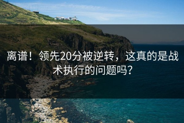 离谱！领先20分被逆转，这真的是战术执行的问题吗？