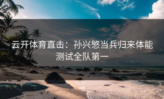 云开体育直击：孙兴慜当兵归来体能测试全队第一