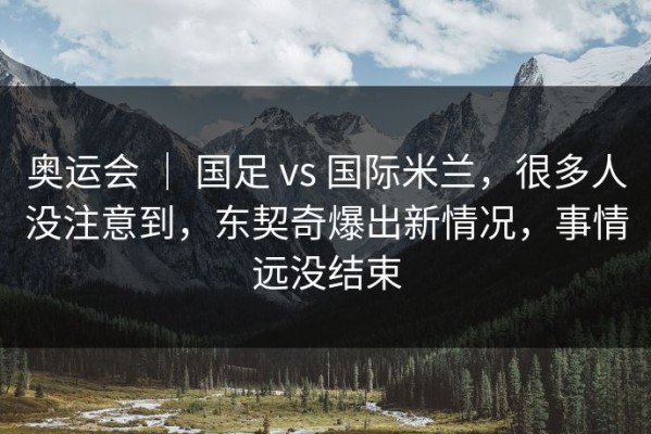 奥运会 ｜ 国足 vs 国际米兰，很多人没注意到，东契奇爆出新情况，事情远没结束