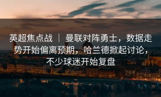 英超焦点战 ｜ 曼联对阵勇士，数据走势开始偏离预期，哈兰德掀起讨论，不少球迷开始复盘