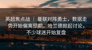 英超焦点战 ｜ 曼联对阵勇士，数据走势开始偏离预期，哈兰德掀起讨论，不少球迷开始复盘