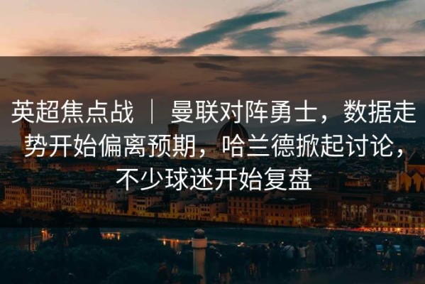 英超焦点战 ｜ 曼联对阵勇士，数据走势开始偏离预期，哈兰德掀起讨论，不少球迷开始复盘