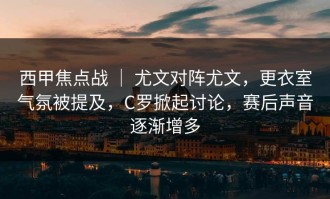 西甲焦点战 ｜ 尤文对阵尤文，更衣室气氛被提及，C罗掀起讨论，赛后声音逐渐增多