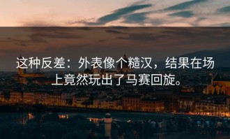 这种反差：外表像个糙汉，结果在场上竟然玩出了马赛回旋。