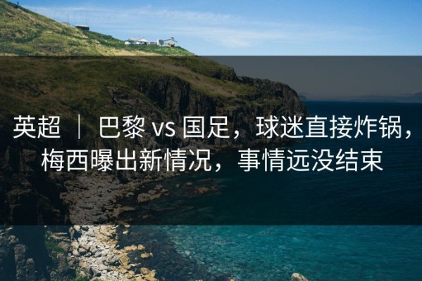 英超 ｜ 巴黎 vs 国足，球迷直接炸锅，梅西曝出新情况，事情远没结束