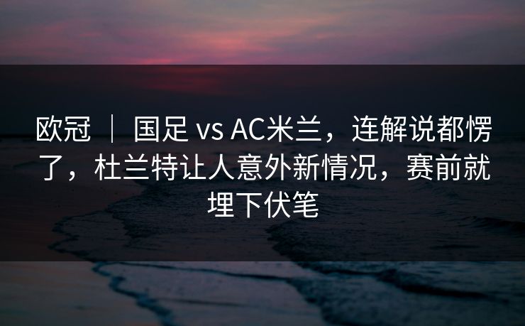 欧冠 ｜ 国足 vs AC米兰，连解说都愣了，杜兰特让人意外新情况，赛前就埋下伏笔