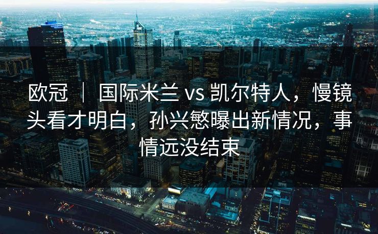 欧冠 | 国际米兰 vs 凯尔特人,慢镜头看才明白,孙兴慜曝出新情况,事情远没结束 欧冠 | 国际米兰 vs 凯尔特人,慢镜头看才明白,孙兴慜曝出新情况,事情远没结束