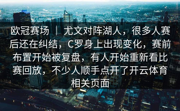 欧冠赛场 | 尤文对阵湖人,很多人赛后还在纠结,C罗身上出现变化,赛前布置开始被复盘,有人开始重新看比赛回放,不少人顺手点开了开云体育相关页面 欧冠赛场 | 尤文对阵湖人,很多人赛后还在纠结,C罗身上出现变化,赛前布置开始被复盘,有人开始重新看比赛回放,不少人顺手点开了开云体育相关页面