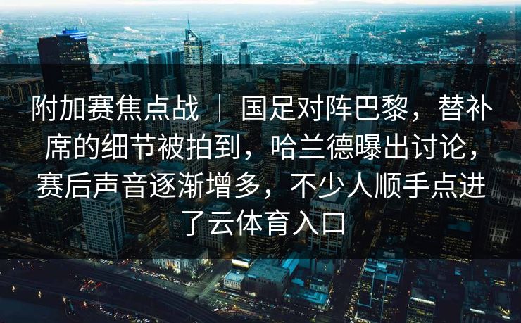 附加赛焦点战 ｜ 国足对阵巴黎，替补席的细节被拍到，哈兰德曝出讨论，赛后声音逐渐增多，不少人顺手点进了云体育入口