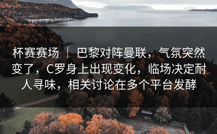 杯赛赛场 ｜ 巴黎对阵曼联，气氛突然变了，C罗身上出现变化，临场决定耐人寻味，相关讨论在多个平台发酵