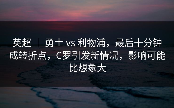 英超 ｜ 勇士 vs 利物浦，最后十分钟成转折点，C罗引发新情况，影响可能比想象大
