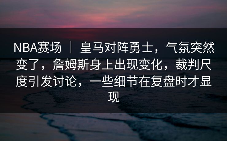 NBA赛场 ｜ 皇马对阵勇士，气氛突然变了，詹姆斯身上出现变化，裁判尺度引发讨论，一些细节在复盘时才显现